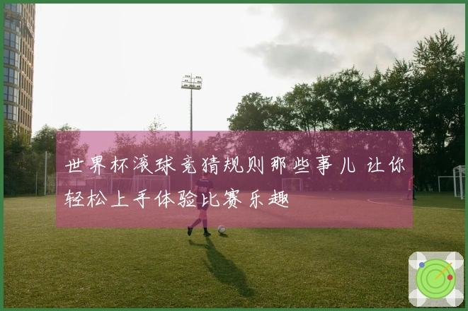 世界杯滚球竞猜规则那些事儿 让你轻松上手体验比赛乐趣