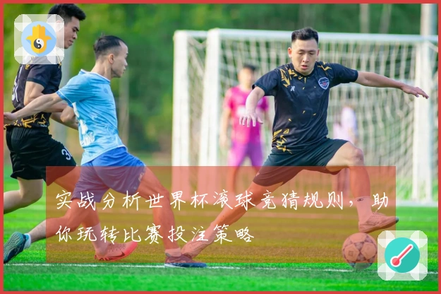 实战分析世界杯滚球竞猜规则，助你玩转比赛投注策略